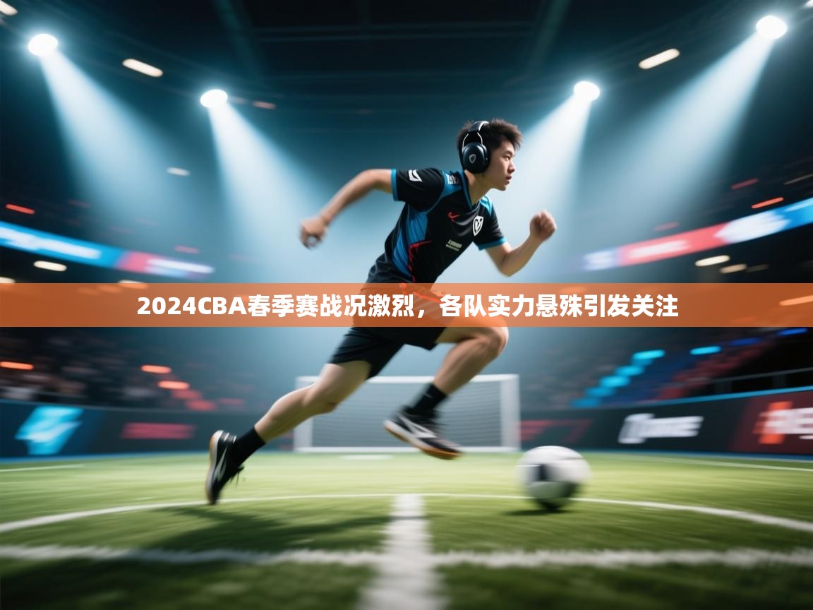 开云赛事直播-2024CBA春季赛战况激烈,各队实力悬殊引发关注  第4张