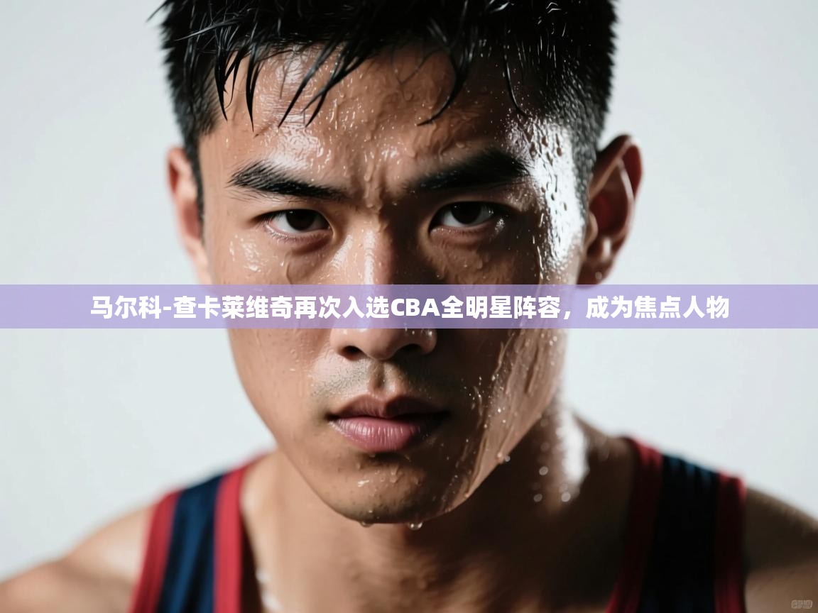 云开体育入口-马尔科-查卡莱维奇再次入选CBA全明星阵容，成为焦点人物
