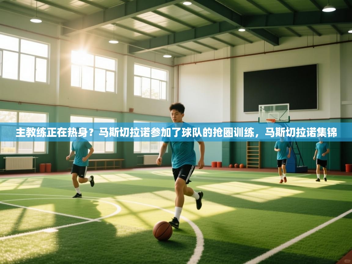 开云体育app下载地址-主教练正在热身？马斯切拉诺参加了球队的抢圈训练，马斯切拉诺集锦  第3张