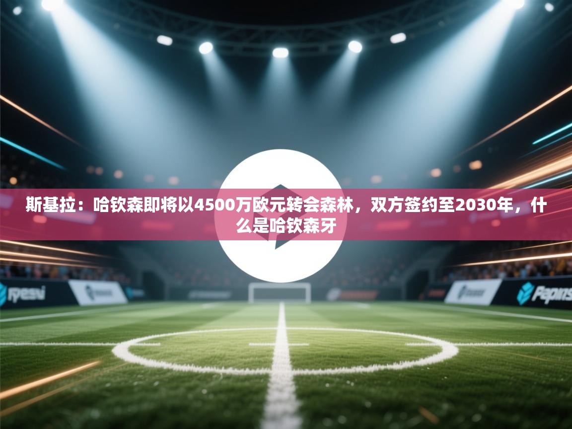 开云体育旧版下载地址-斯基拉:哈钦森即将以4500万欧元转会森林,双方签约至2030年,什么是哈钦森牙 第2张