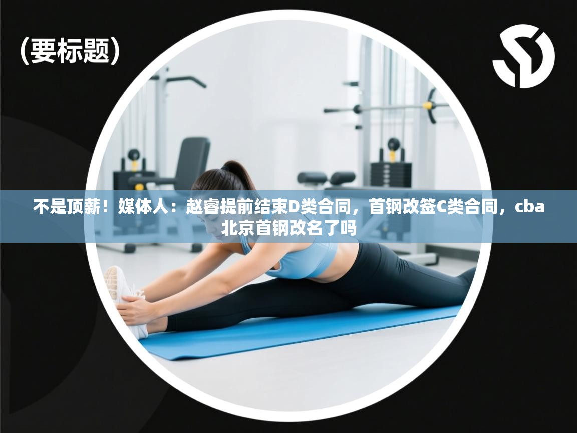 开云体育网络异常修复-不是顶薪！媒体人：赵睿提前结束D类合同，首钢改签C类合同，cba北京首钢改名了吗