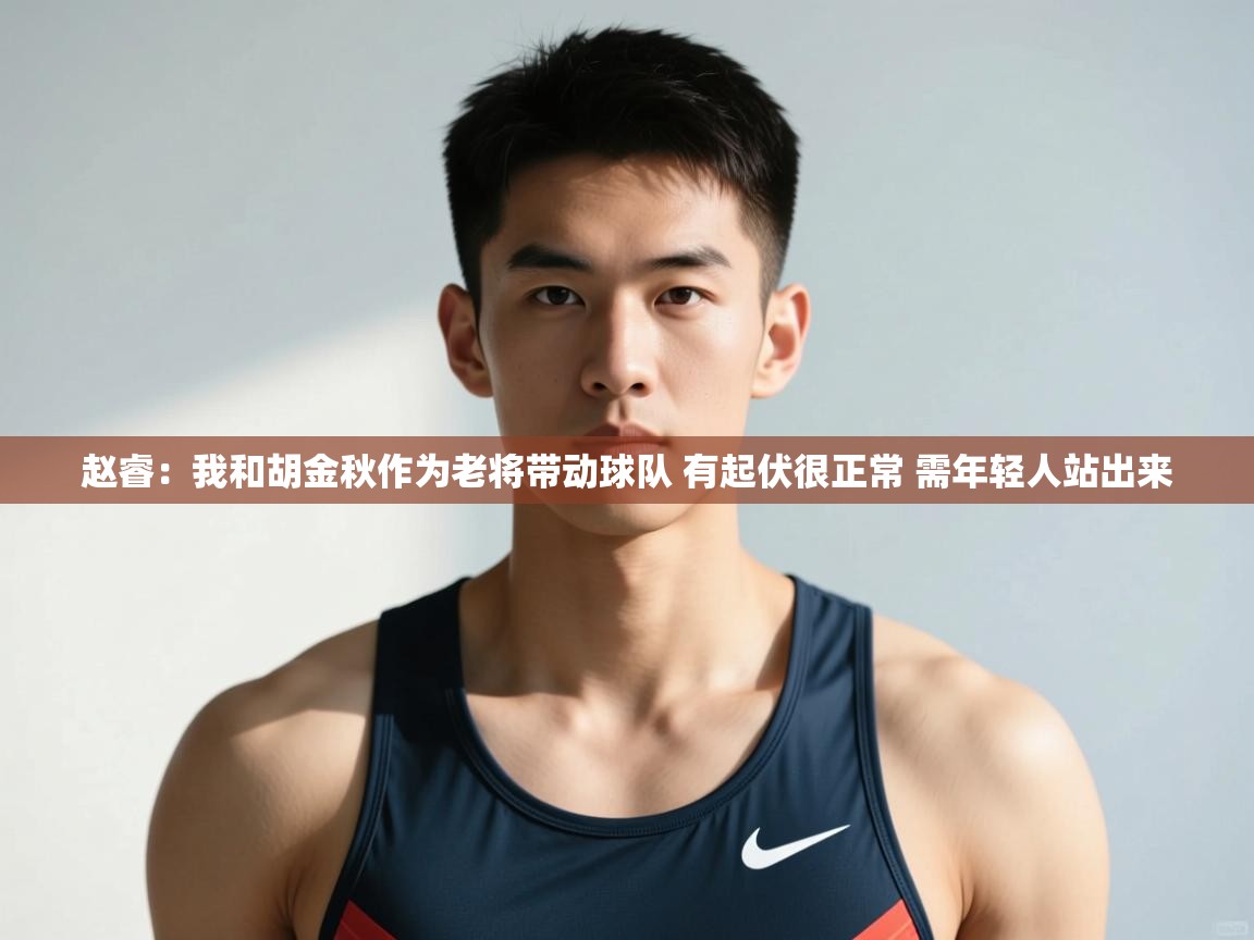 赵睿：我和胡金秋作为老将带动球队 有起伏很正常 需年轻人站出来