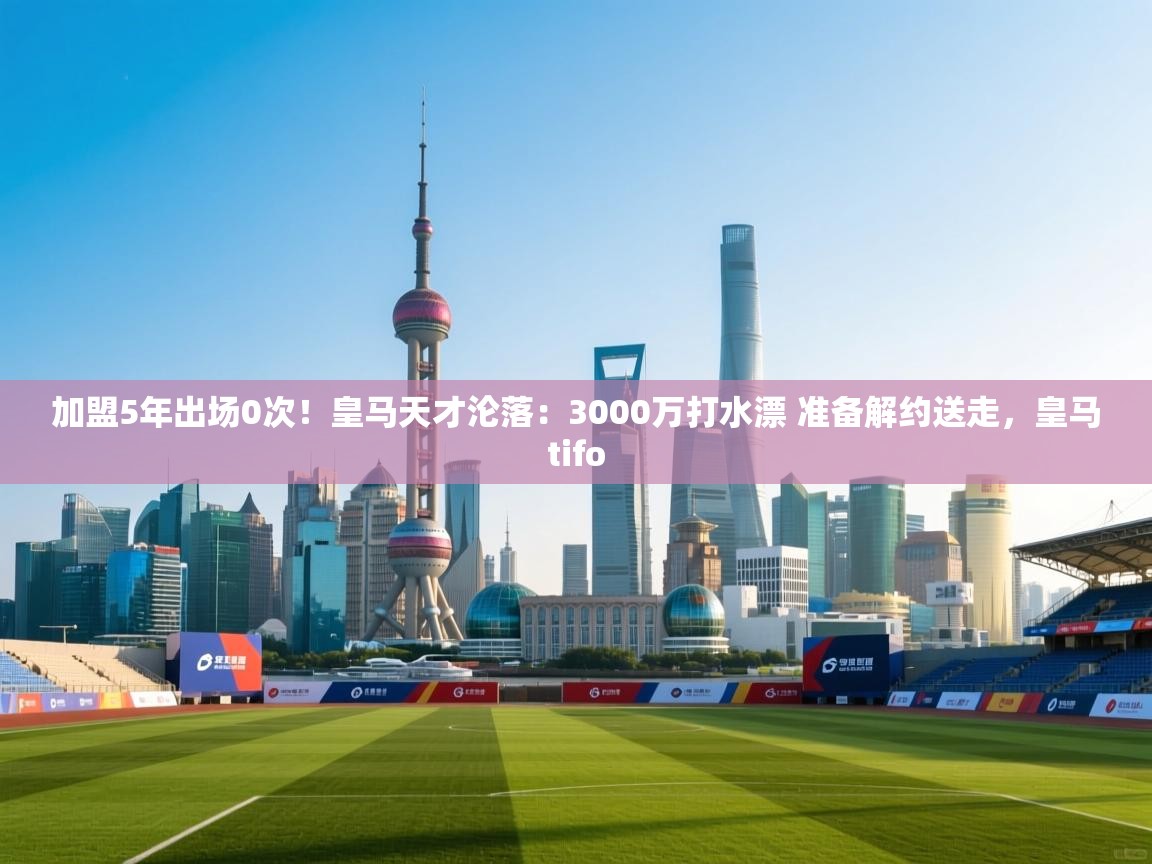 开云体育在线登录-加盟5年出场0次！皇马天才沦落：3000万打水漂 准备解约送走，皇马tifo