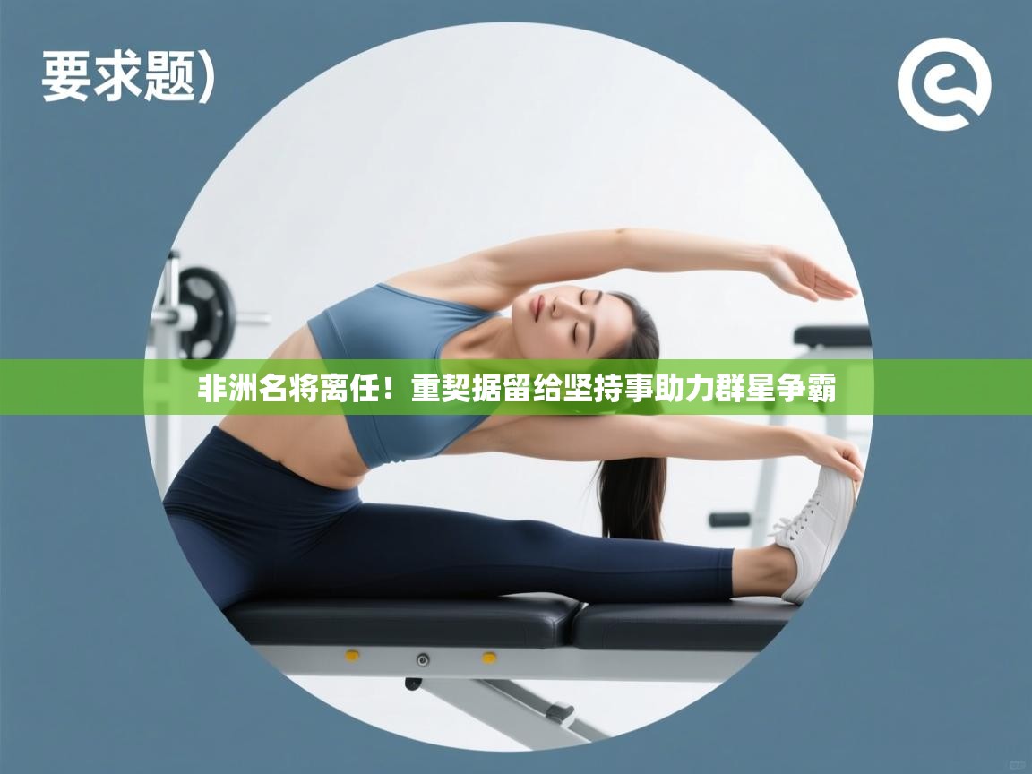 开云赛事直播-非洲名将离任！重契据留给坚持事助力群星争霸